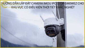 huong-dan-lap-dat-camera-imou-ipc-s7dp-5m0wez-cho-khu-vuc-co-dieu-kien-thoi-tiet-khac-nghiet