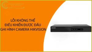 loi-khong-the-dieu-khien-duoc-dau-ghi-hinh-camera-hikvision