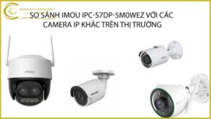 so-sanh-imou-ipc-s7dp-5m0wez-voi-cac-camera-ip-khac-tren-thi-truong